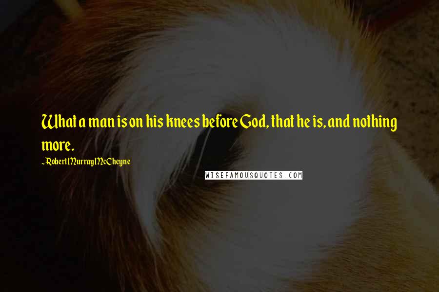 Robert Murray McCheyne Quotes: What a man is on his knees before God, that he is, and nothing more.