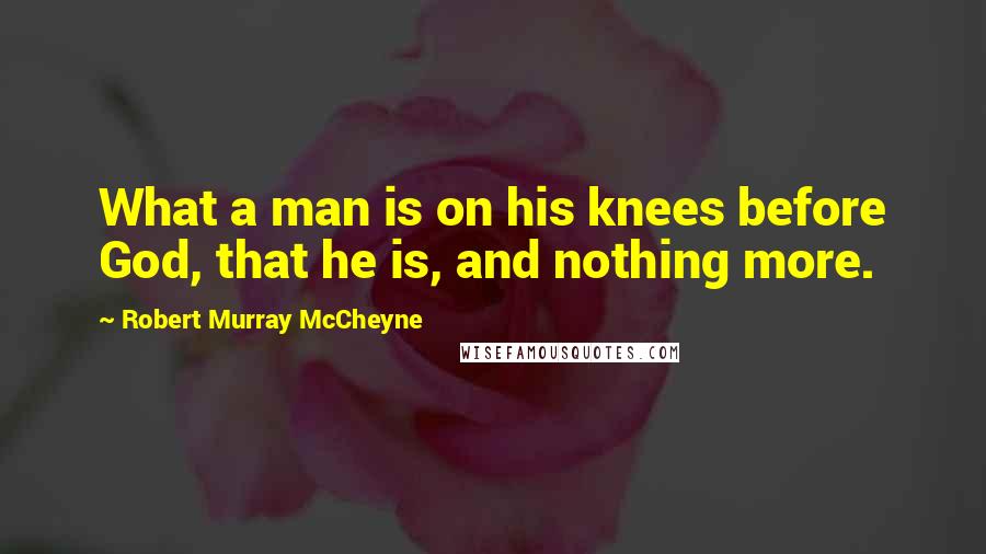 Robert Murray McCheyne Quotes: What a man is on his knees before God, that he is, and nothing more.