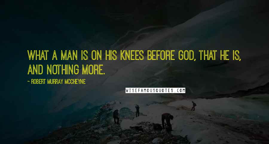 Robert Murray McCheyne Quotes: What a man is on his knees before God, that he is, and nothing more.