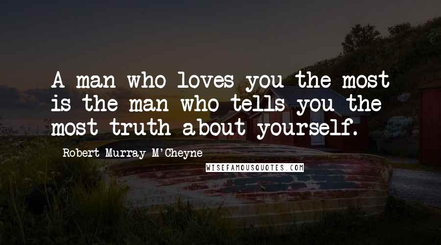 Robert Murray M'Cheyne Quotes: A man who loves you the most is the man who tells you the most truth about yourself.