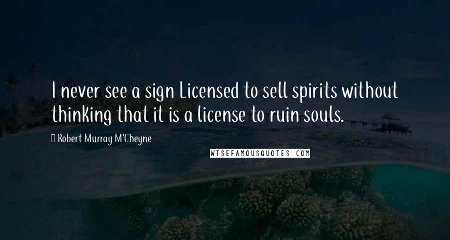 Robert Murray M'Cheyne Quotes: I never see a sign Licensed to sell spirits without thinking that it is a license to ruin souls.