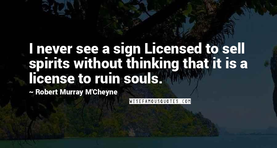 Robert Murray M'Cheyne Quotes: I never see a sign Licensed to sell spirits without thinking that it is a license to ruin souls.