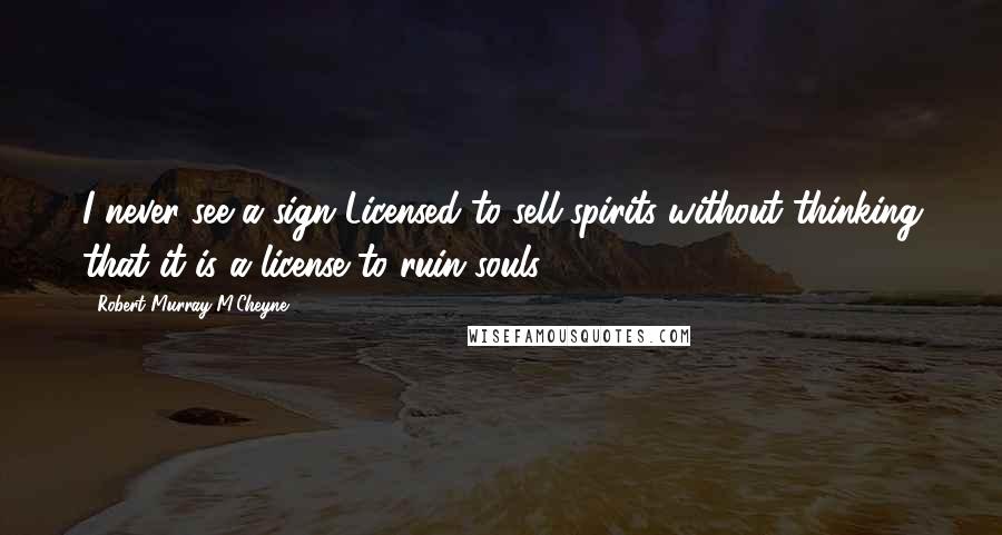 Robert Murray M'Cheyne Quotes: I never see a sign Licensed to sell spirits without thinking that it is a license to ruin souls.