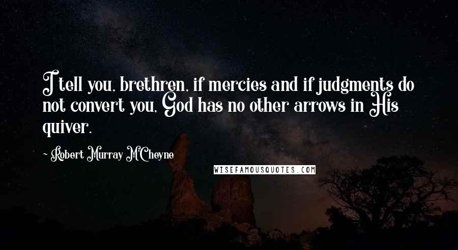 Robert Murray M'Cheyne Quotes: I tell you, brethren, if mercies and if judgments do not convert you, God has no other arrows in His quiver.