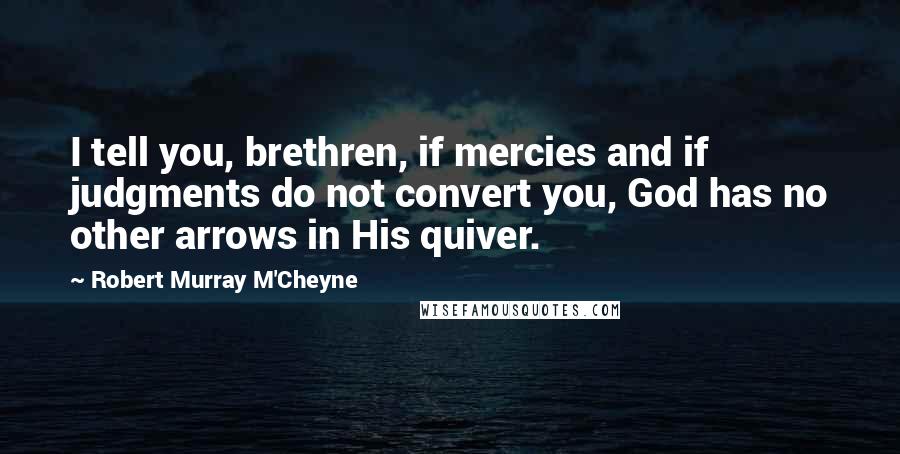 Robert Murray M'Cheyne Quotes: I tell you, brethren, if mercies and if judgments do not convert you, God has no other arrows in His quiver.