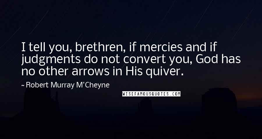 Robert Murray M'Cheyne Quotes: I tell you, brethren, if mercies and if judgments do not convert you, God has no other arrows in His quiver.