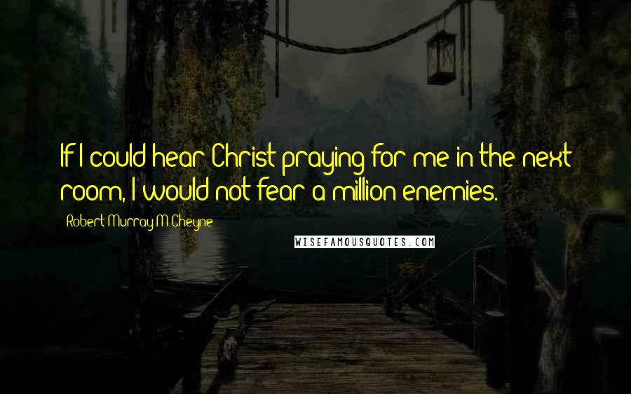 Robert Murray M'Cheyne Quotes: If I could hear Christ praying for me in the next room, I would not fear a million enemies.