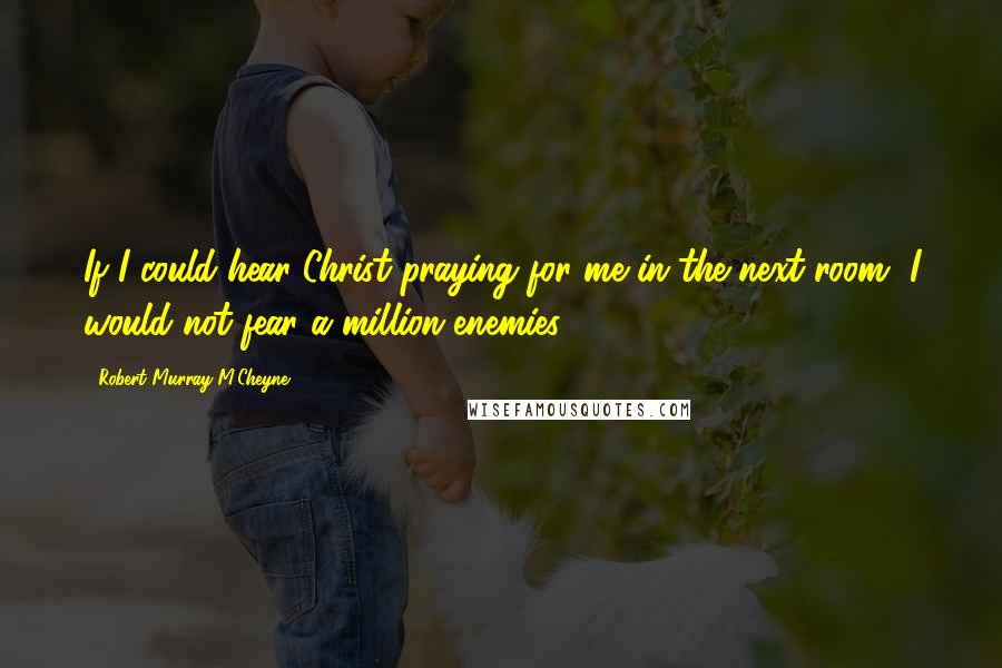 Robert Murray M'Cheyne Quotes: If I could hear Christ praying for me in the next room, I would not fear a million enemies.