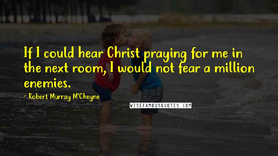 Robert Murray M'Cheyne Quotes: If I could hear Christ praying for me in the next room, I would not fear a million enemies.