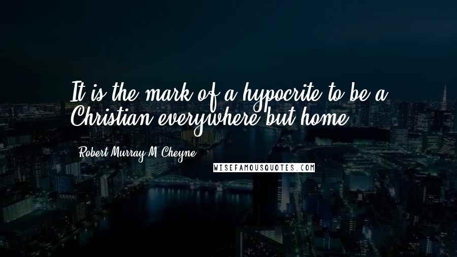 Robert Murray M'Cheyne Quotes: It is the mark of a hypocrite to be a Christian everywhere but home.