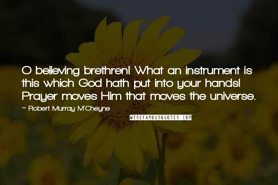 Robert Murray M'Cheyne Quotes: O believing brethren! What an instrument is this which God hath put into your hands! Prayer moves Him that moves the universe.