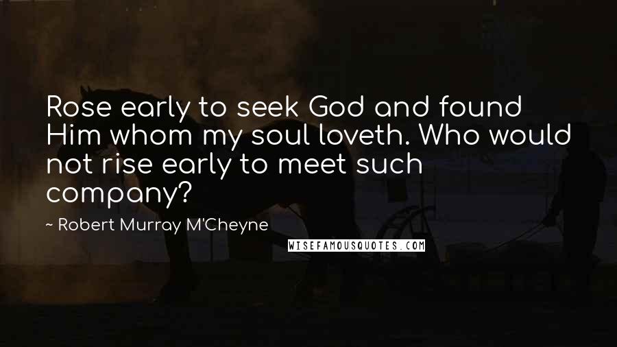 Robert Murray M'Cheyne Quotes: Rose early to seek God and found Him whom my soul loveth. Who would not rise early to meet such company?