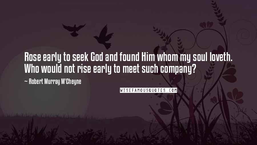 Robert Murray M'Cheyne Quotes: Rose early to seek God and found Him whom my soul loveth. Who would not rise early to meet such company?