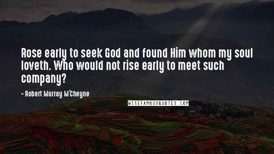 Robert Murray M'Cheyne Quotes: Rose early to seek God and found Him whom my soul loveth. Who would not rise early to meet such company?