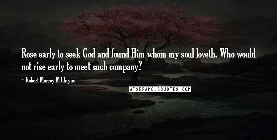 Robert Murray M'Cheyne Quotes: Rose early to seek God and found Him whom my soul loveth. Who would not rise early to meet such company?