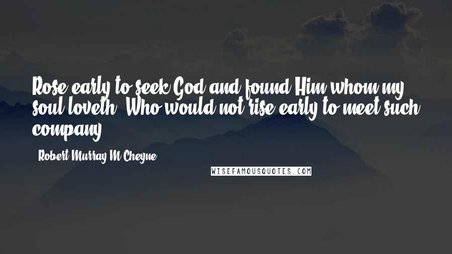 Robert Murray M'Cheyne Quotes: Rose early to seek God and found Him whom my soul loveth. Who would not rise early to meet such company?