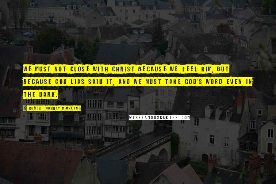 Robert Murray M'Cheyne Quotes: We must not close with Christ because we feel Him, but because God lias said it, and we must take God's word even in the dark.