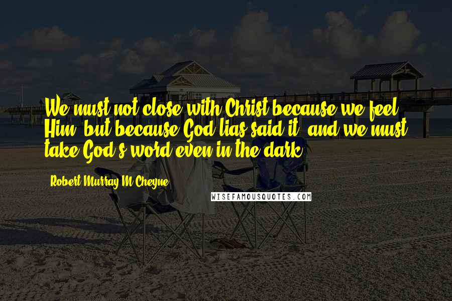 Robert Murray M'Cheyne Quotes: We must not close with Christ because we feel Him, but because God lias said it, and we must take God's word even in the dark.