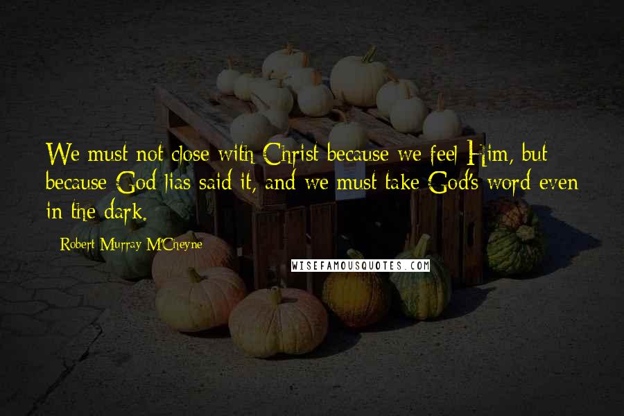 Robert Murray M'Cheyne Quotes: We must not close with Christ because we feel Him, but because God lias said it, and we must take God's word even in the dark.