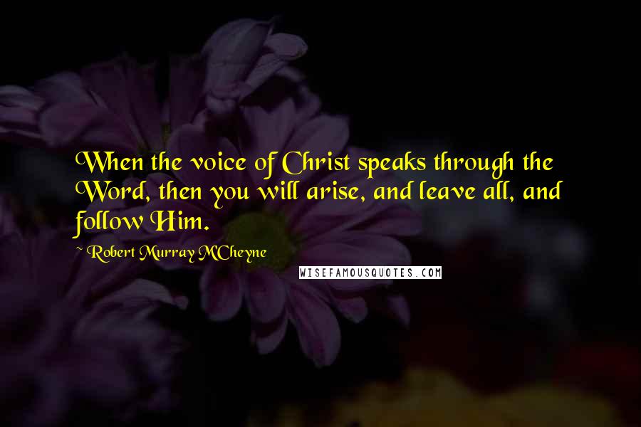 Robert Murray M'Cheyne Quotes: When the voice of Christ speaks through the Word, then you will arise, and leave all, and follow Him.