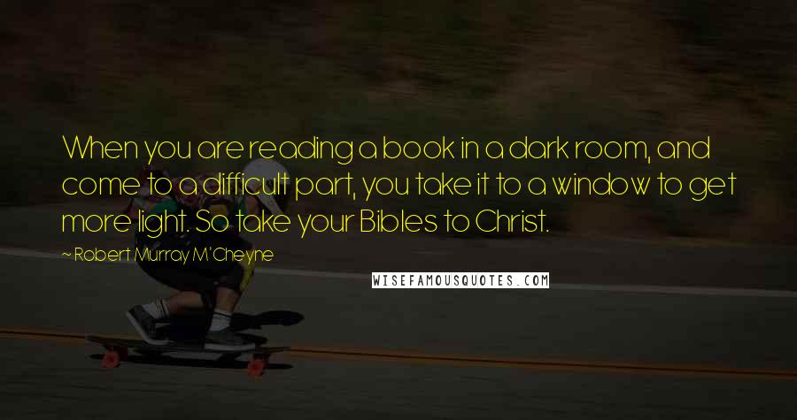 Robert Murray M'Cheyne Quotes: When you are reading a book in a dark room, and come to a difficult part, you take it to a window to get more light. So take your Bibles to Christ.