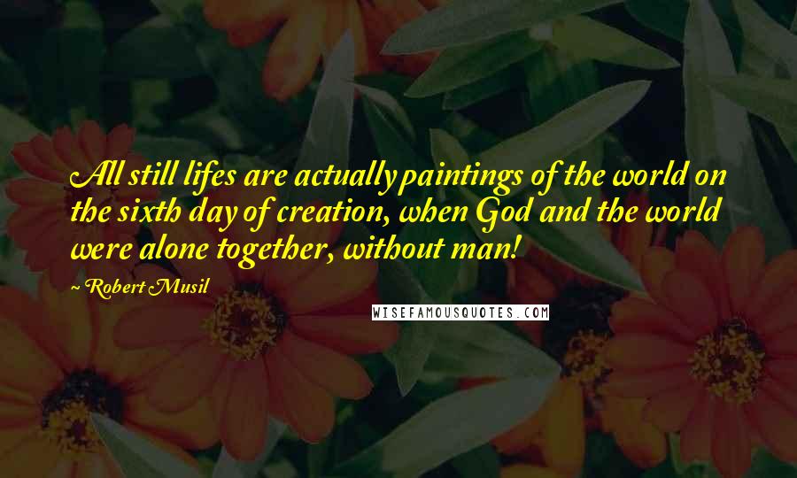 Robert Musil Quotes: All still lifes are actually paintings of the world on the sixth day of creation, when God and the world were alone together, without man!