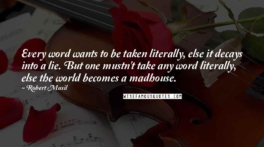 Robert Musil Quotes: Every word wants to be taken literally, else it decays into a lie. But one mustn't take any word literally, else the world becomes a madhouse.