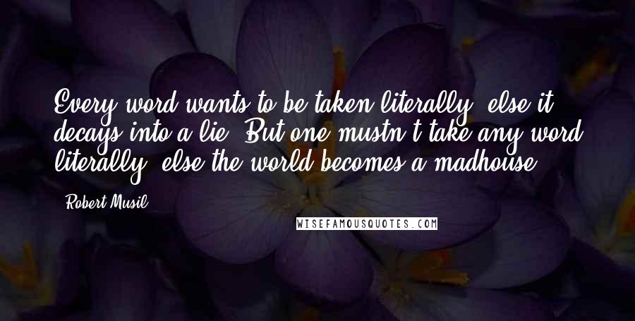 Robert Musil Quotes: Every word wants to be taken literally, else it decays into a lie. But one mustn't take any word literally, else the world becomes a madhouse.