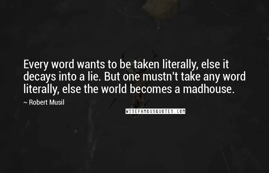 Robert Musil Quotes: Every word wants to be taken literally, else it decays into a lie. But one mustn't take any word literally, else the world becomes a madhouse.