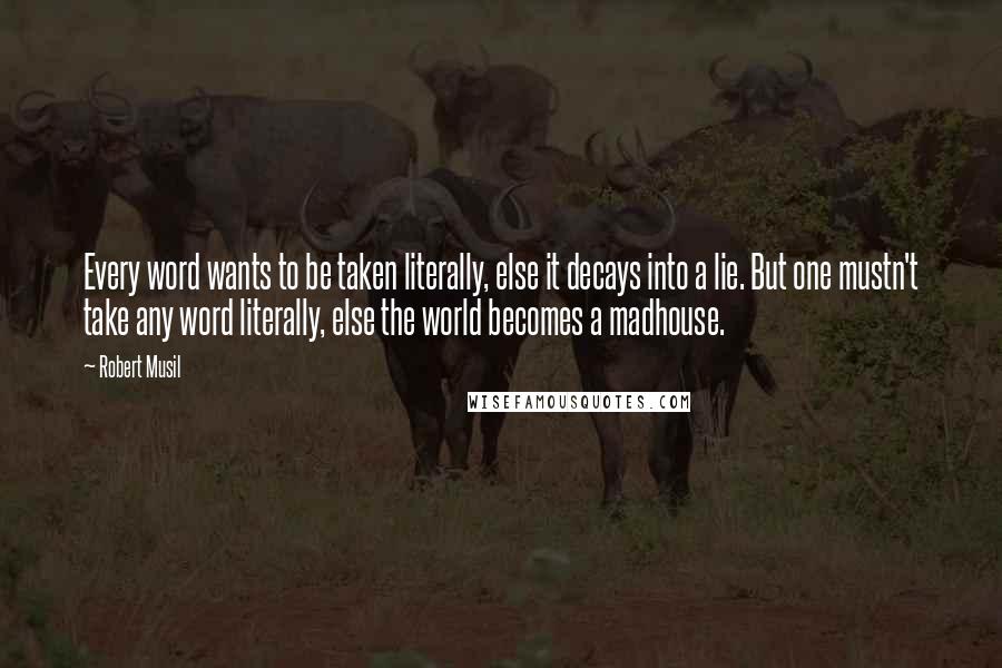 Robert Musil Quotes: Every word wants to be taken literally, else it decays into a lie. But one mustn't take any word literally, else the world becomes a madhouse.