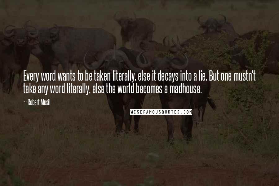 Robert Musil Quotes: Every word wants to be taken literally, else it decays into a lie. But one mustn't take any word literally, else the world becomes a madhouse.