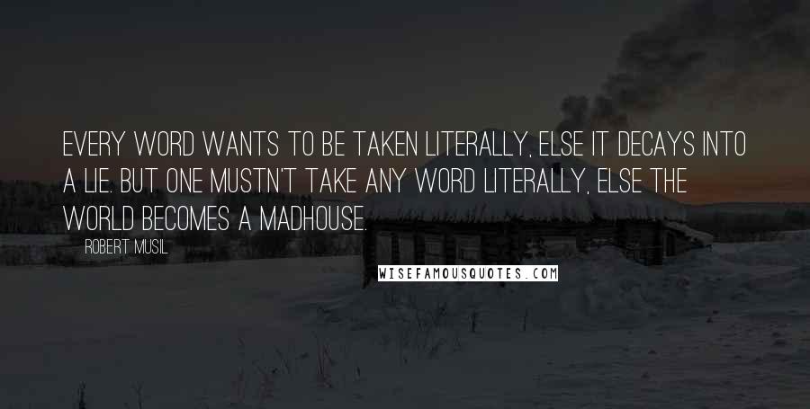 Robert Musil Quotes: Every word wants to be taken literally, else it decays into a lie. But one mustn't take any word literally, else the world becomes a madhouse.