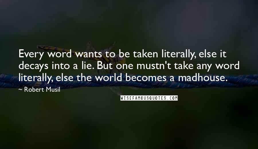 Robert Musil Quotes: Every word wants to be taken literally, else it decays into a lie. But one mustn't take any word literally, else the world becomes a madhouse.