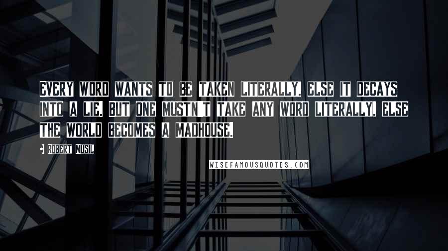 Robert Musil Quotes: Every word wants to be taken literally, else it decays into a lie. But one mustn't take any word literally, else the world becomes a madhouse.
