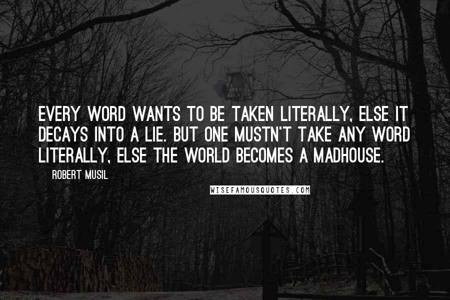 Robert Musil Quotes: Every word wants to be taken literally, else it decays into a lie. But one mustn't take any word literally, else the world becomes a madhouse.