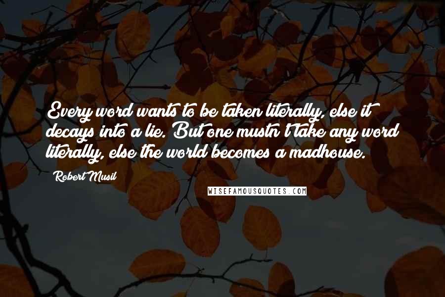 Robert Musil Quotes: Every word wants to be taken literally, else it decays into a lie. But one mustn't take any word literally, else the world becomes a madhouse.