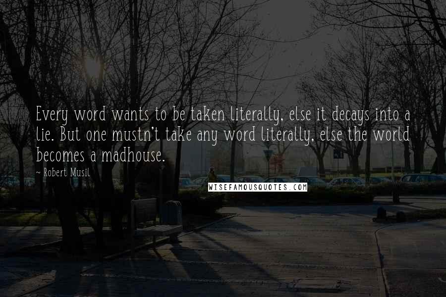 Robert Musil Quotes: Every word wants to be taken literally, else it decays into a lie. But one mustn't take any word literally, else the world becomes a madhouse.