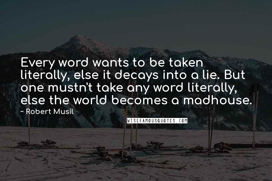 Robert Musil Quotes: Every word wants to be taken literally, else it decays into a lie. But one mustn't take any word literally, else the world becomes a madhouse.