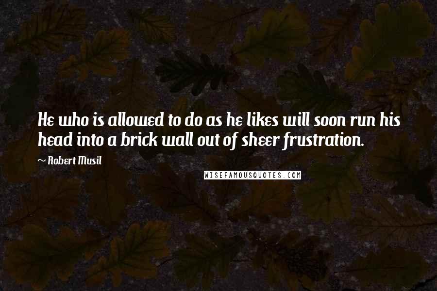 Robert Musil Quotes: He who is allowed to do as he likes will soon run his head into a brick wall out of sheer frustration.