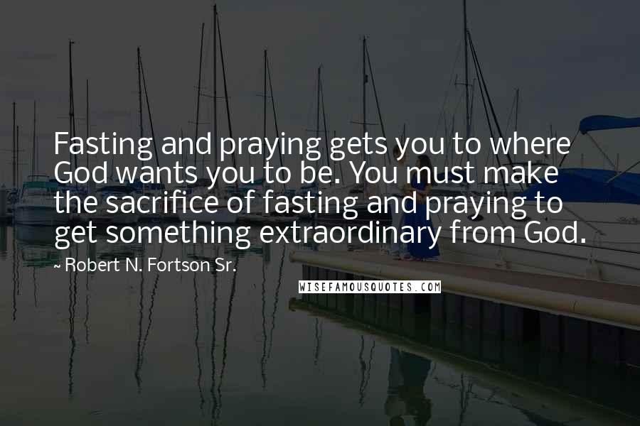 Robert N. Fortson Sr. Quotes: Fasting and praying gets you to where God wants you to be. You must make the sacrifice of fasting and praying to get something extraordinary from God.