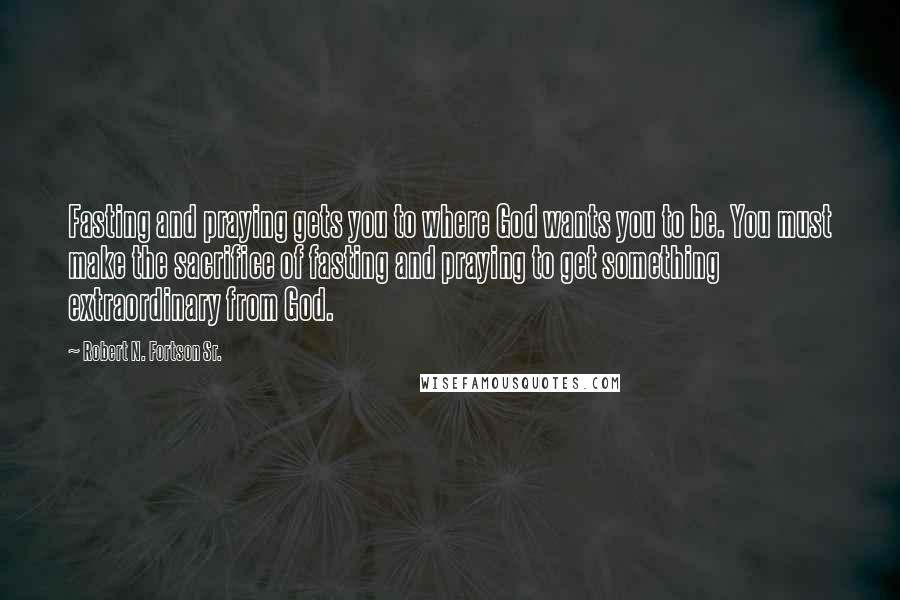 Robert N. Fortson Sr. Quotes: Fasting and praying gets you to where God wants you to be. You must make the sacrifice of fasting and praying to get something extraordinary from God.