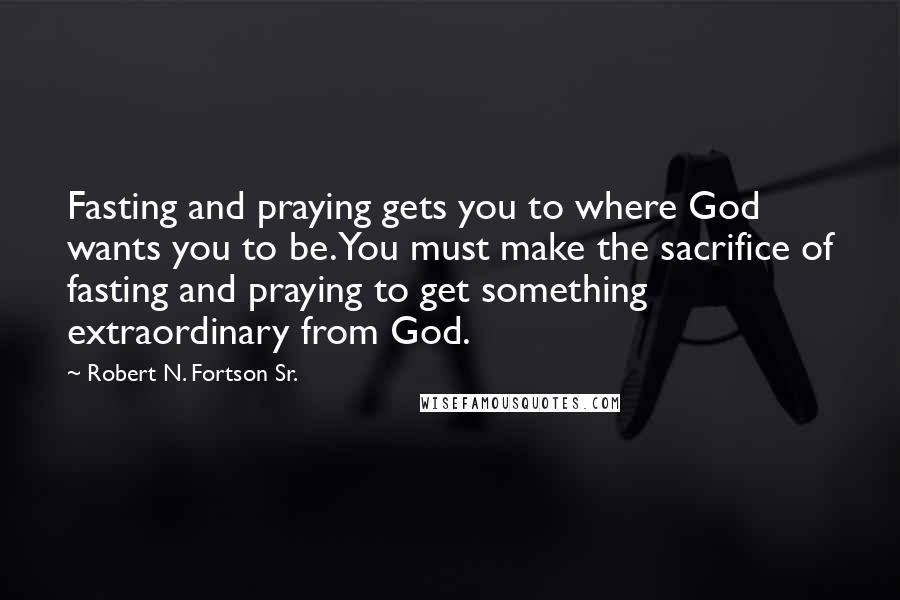 Robert N. Fortson Sr. Quotes: Fasting and praying gets you to where God wants you to be. You must make the sacrifice of fasting and praying to get something extraordinary from God.