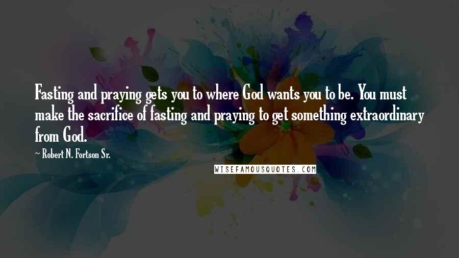 Robert N. Fortson Sr. Quotes: Fasting and praying gets you to where God wants you to be. You must make the sacrifice of fasting and praying to get something extraordinary from God.