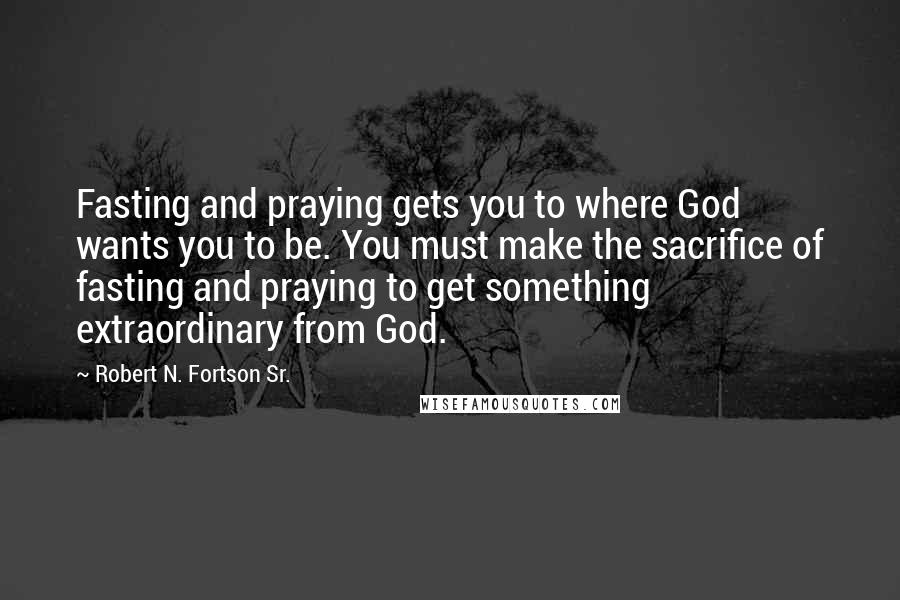 Robert N. Fortson Sr. Quotes: Fasting and praying gets you to where God wants you to be. You must make the sacrifice of fasting and praying to get something extraordinary from God.