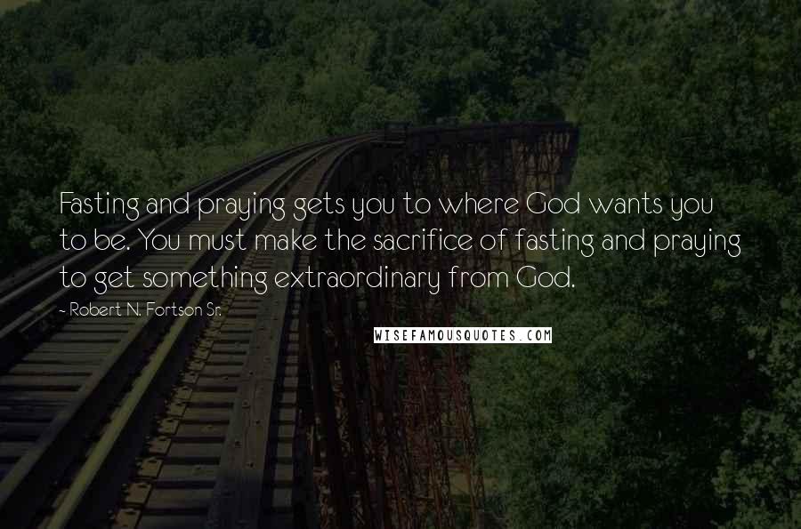 Robert N. Fortson Sr. Quotes: Fasting and praying gets you to where God wants you to be. You must make the sacrifice of fasting and praying to get something extraordinary from God.