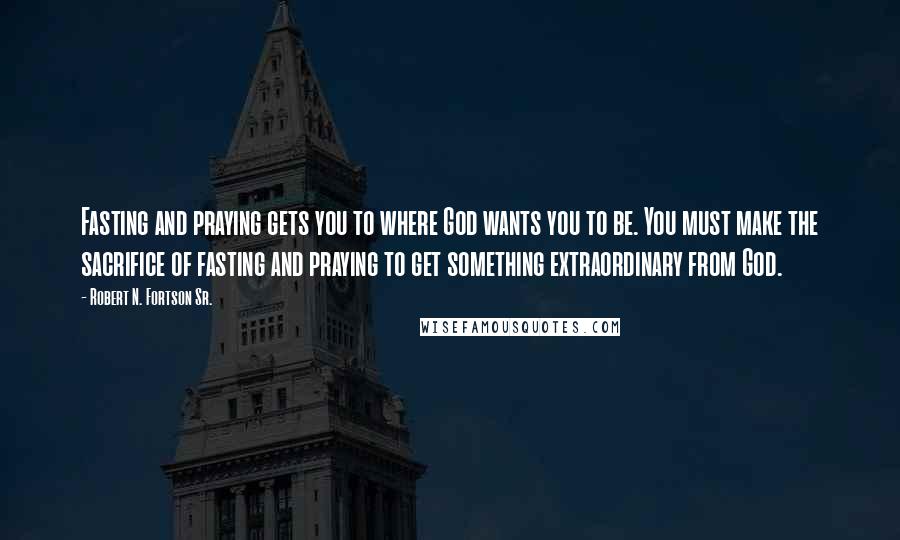 Robert N. Fortson Sr. Quotes: Fasting and praying gets you to where God wants you to be. You must make the sacrifice of fasting and praying to get something extraordinary from God.