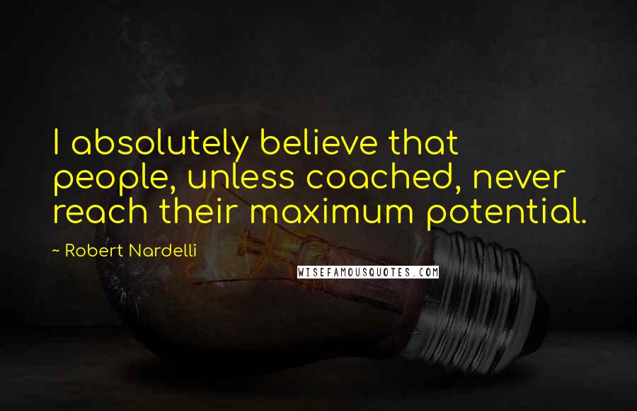 Robert Nardelli Quotes: I absolutely believe that people, unless coached, never reach their maximum potential.