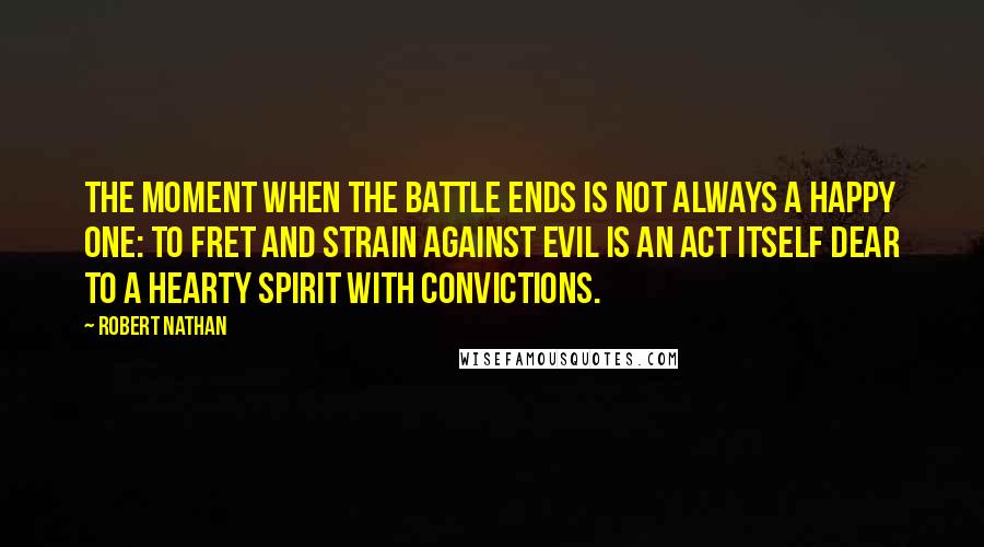 Robert Nathan Quotes: The moment when the battle ends is not always a happy one: to fret and strain against evil is an act itself dear to a hearty spirit with convictions.