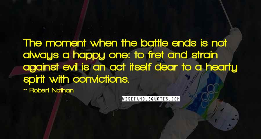 Robert Nathan Quotes: The moment when the battle ends is not always a happy one: to fret and strain against evil is an act itself dear to a hearty spirit with convictions.