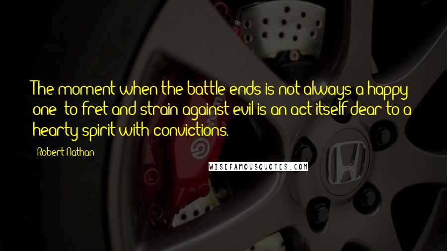 Robert Nathan Quotes: The moment when the battle ends is not always a happy one: to fret and strain against evil is an act itself dear to a hearty spirit with convictions.